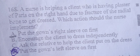 A nurse is helping a client who is having plaster
of Paris on the right hand due to fracture of the radial
bone to get dressed. Which action should the nurse
implement?
A. Put the gown's right sleeve on first
B. Encourage the client to dress independently
C. Ask the relative to help the client put on the dress
a "Put the gown's left sleeve on first