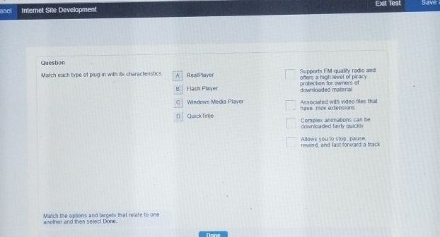 Exit Test Save
anel Internet Site Development
Question
Match each type of plug-in with its charactenstics A RealPlayer offers a high level of piracy Supports FM-quality radio and
B Flash Player downloaded matenal protection for owners of
C Windows Media Player Associated with video files that
have mov extensions
D | QuickTime Complex animations can be
downloaded fairty quickly
Allows you to stop, pause.
rewind, and fast forward a track
another and then select Done. Match the options and targets that relate to one
Done