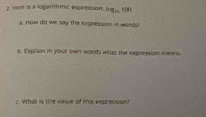 Here is a logarithmic expression log _10100
a. How do we say the expression in words? 
b Explain in your own words what the expression means 
c. What is the value of this expression?