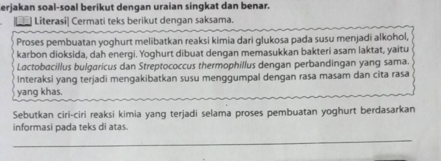 Kerjakan soal-soal berikut dengan uraian singkat dan benar. 
Literasi| Cermati teks berikut dengan saksama. 
Proses pembuatan yoghurt melibatkan reaksi kimia dari glukosa pada susu menjadi alkohol, 
karbon dioksida, dah energi. Yoghurt dibuat dengan memasukkan bakteri asam laktat, yaitu 
Lactobacillus bulgaricus dan Streptococcus thermophillus dengan perbandingan yang sama. 
Interaksi yang terjadi mengakibatkan susu menggumpal dengan rasa masam dan cita rasa 
yang khas. 
Sebutkan ciri-ciri reaksi kimia yang terjadi selama proses pembuatan yoghurt berdasarkan 
informasi pada teks di atas. 
_