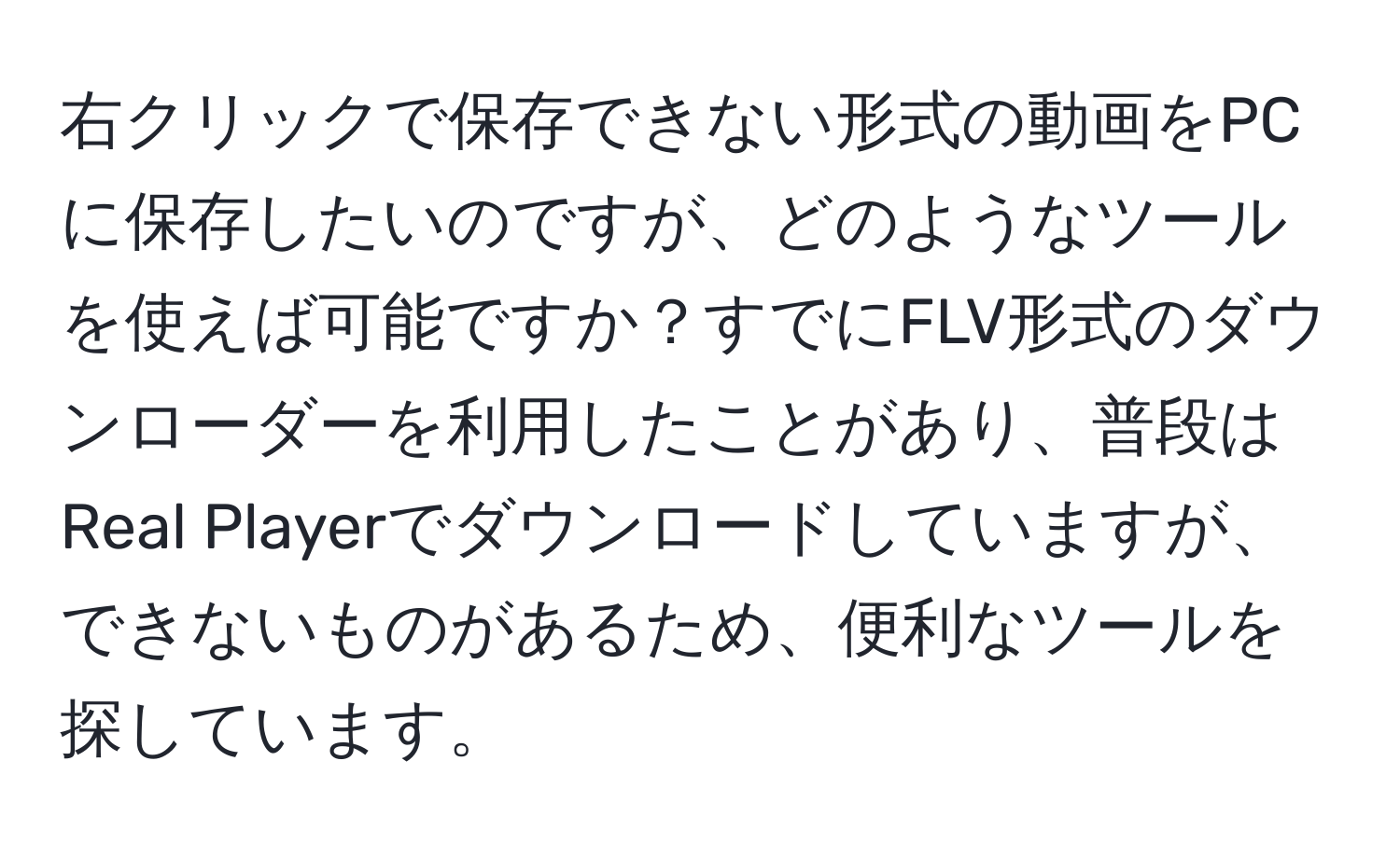 右クリックで保存できない形式の動画をPCに保存したいのですが、どのようなツールを使えば可能ですか？すでにFLV形式のダウンローダーを利用したことがあり、普段はReal Playerでダウンロードしていますが、できないものがあるため、便利なツールを探しています。