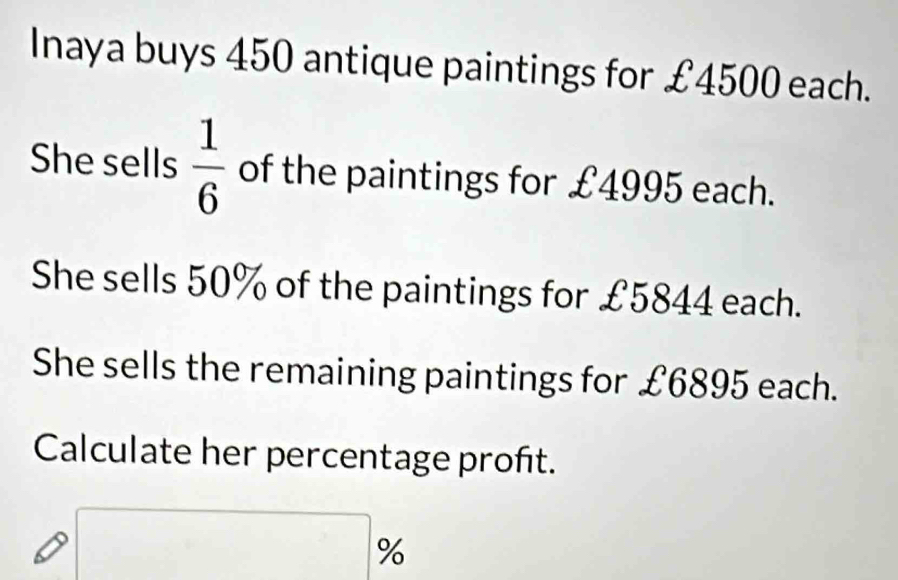 Inaya buys 450 antique paintings for £4500 each. 
She sells  1/6  of the paintings for £4995 each. 
She sells 50% of the paintings for £5844 each. 
She sells the remaining paintings for £6895 each. 
Calculate her percentage proñt.
□ %