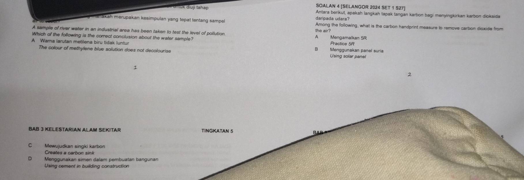 SOALAN 4 [SELANGOR 2024 SET 1 S27]
Urtuk diuji tahap Antara berikut, apakah langkah tapak tangan karbon bagi menyingkirkan karbon dioksida
daripada udara?
y mahakah merupakan kesimpulan yang tepat tentang sampel Among the following, what is the carbon handprint measure to remove carbon dioxide from
the air?
A sample of river water in an industrial area has been taken to test the level of pollution. A Mengamalkan 5R
Which of the following is the correct conclusion about the water sample? Practice 5R
A Warna larutan metilena biru tidak luntur B Menggunakan panel suria
The colour of methylene blue solution does not decolourise
Using solar panel
1
2
BAB 3 KELESTARIAN ALAM SEKITAR TINGKATAN 5
C Mewujudkan singki karbon
Creates a carbon sink
D Menggunakan simen dalam pembuatan bangunan
Using cement in building construction