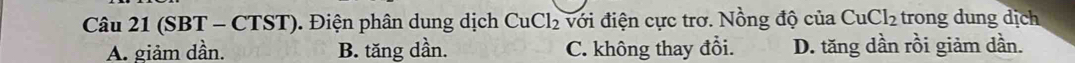 (SBT - CTST). Điện phân dung dịch CuCl_2 với điện cực trơ. Nồng độ của CuCl_2 trong dung dịch
A. giảm dần. B. tăng dần. C. không thay đổi. D. tăng dần rồi giảm dần.