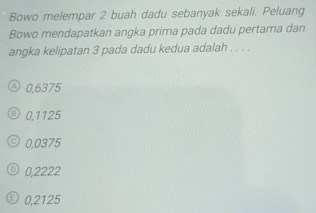 Bowo melempar 2 buah dadu sebanyak sekali. Peluang
Bowo mendapatkan angka prima pada dadu pertama dan
angka kelipatan 3 pada dadu kedua adalah . . . .
Ⓐ0, 6375
Ⓑ 0,1125
© 0,0375
D) 0,2222
E 0,2125