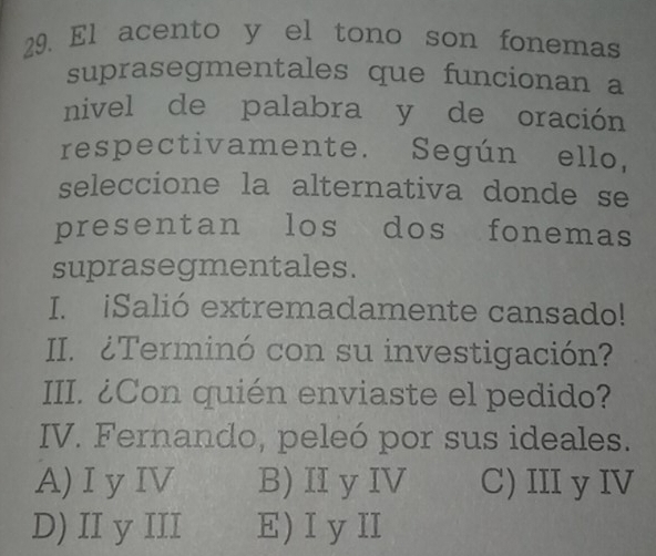 El acento y el tono son fonemas
suprasegmentales que funcionan a
nivel de palabra y de oración
respectivamente. Según ello,
seleccione la alternativa donde se
presentan los dos fonemas
suprasegmentales.
I. iSalió extremadamente cansado!
II. ¿Terminó con su investigación?
III. ¿Con quién enviaste el pedido?
IV. Fernando, peleó por sus ideales.
A)Iy IV B)Ⅱ y IV C) III y IV
D) II y III E) Iy I