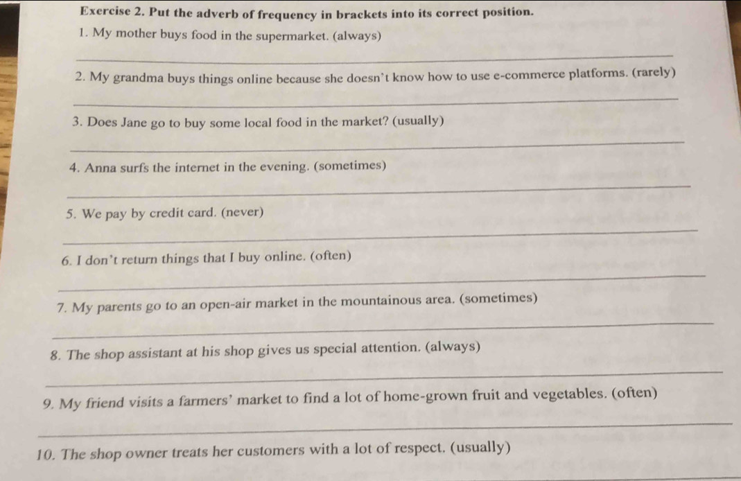 Put the adverb of frequency in brackets into its correct position. 
1. My mother buys food in the supermarket. (always) 
_ 
2. My grandma buys things online because she doesn’t know how to use e-commerce platforms. (rarely) 
_ 
3. Does Jane go to buy some local food in the market? (usually) 
_ 
4. Anna surfs the internet in the evening. (sometimes) 
_ 
_ 
5. We pay by credit card. (never) 
_ 
6. I don’t return things that I buy online. (often) 
_ 
7. My parents go to an open-air market in the mountainous area. (sometimes) 
_ 
8. The shop assistant at his shop gives us special attention. (always) 
9. My friend visits a farmers’ market to find a lot of home-grown fruit and vegetables. (often) 
_ 
10. The shop owner treats her customers with a lot of respect. (usually)