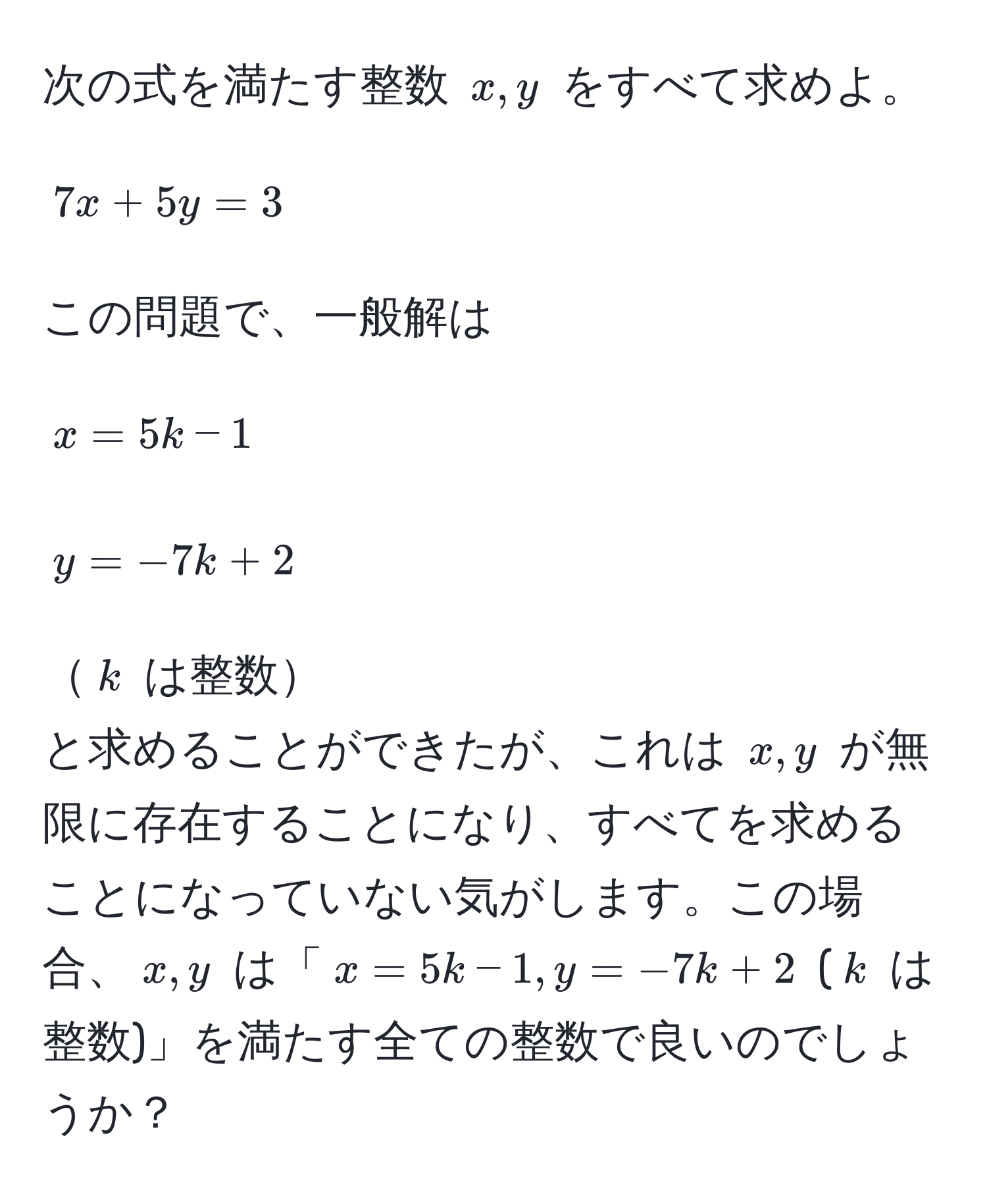 次の式を満たす整数 $x, y$ をすべて求めよ。  
$$7x + 5y = 3$$  
この問題で、一般解は  
$$x = 5k - 1$$  
$$y = -7k + 2$$  
$k$ は整数  
と求めることができたが、これは $x, y$ が無限に存在することになり、すべてを求めることになっていない気がします。この場合、$x, y$ は「$x = 5k - 1, y = -7k + 2$ ($k$ は整数)」を満たす全ての整数で良いのでしょうか？