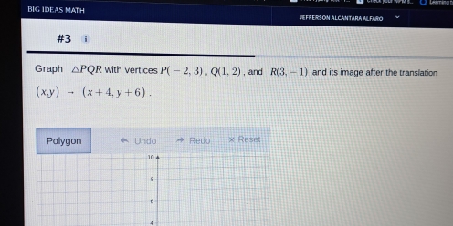 BIG IDEAS MATH JEFFERSON ALCANTARA ALFARO 
#3 
Graph △ PQR with vertices P(-2,3), Q(1,2) , and R(3,-1) and its image after the translation
(x,y)to (x+4,y+6). 
Polygon Undo Redo × Reset 
4