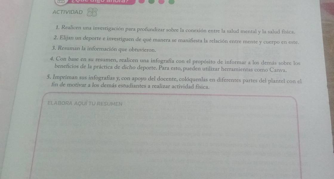 ACTIVIDAD 
1. Realicen una investigación para profundizar sobre la conexión entre la salud mental y la salud física. 
2. Elijan un deporte e investiguen de qué manera se manifiesta la relación entre mente y cuerpo en este. 
3. Resuman la información que obtuvieron. 
4. Con base en su resumen, realicen una infografía con el propósito de informar a los demás sobre los 
beneficios de la práctica de dicho deporte. Para esto, pueden utilizar herramientas como Canva. 
5. Impriman sus infografías y, con apoyo del docente, colóquenlas en diferentes partes del plantel con el 
fin de motivar a los demás estudiantes a realizar actividad física. 
ELABORA AQUÍ TU RESUMEN