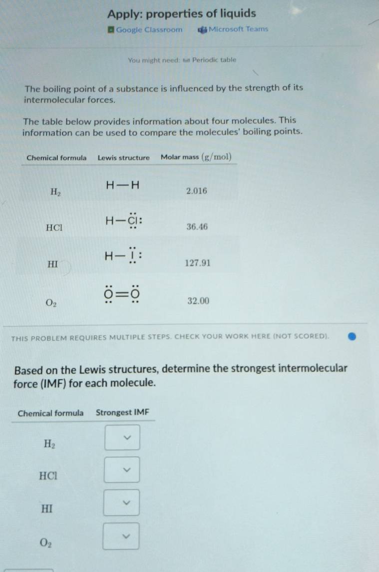 Apply: properties of liquids
= Google Classroom Microsoft Teams
You might need: s Periodic table
The boiling point of a substance is influenced by the strength of its
intermolecular forces.
The table below provides information about four molecules. This
information can be used to compare the molecules' boiling points.
THIS PROBLEM REQUIRES MULTIPLE STEPS. CHECK YOUR WORK HERE (NOT SCORED).
Based on the Lewis structures, determine the strongest intermolecular
force (IMF) for each molecule.