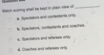 Match scoring shall be kept in plain view of_ .
a. Spectators and contestants only.
b. Spectators, contestants and coaches.
c. Spectators and referees only.
d. Coaches and referees only.