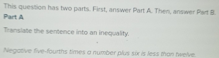 This question has two parts. First, answer Part A. Then, answer Part B. 
Part A 
Translate the sentence into an inequality. 
Negative five-fourths times a number plus six is less than twelve.