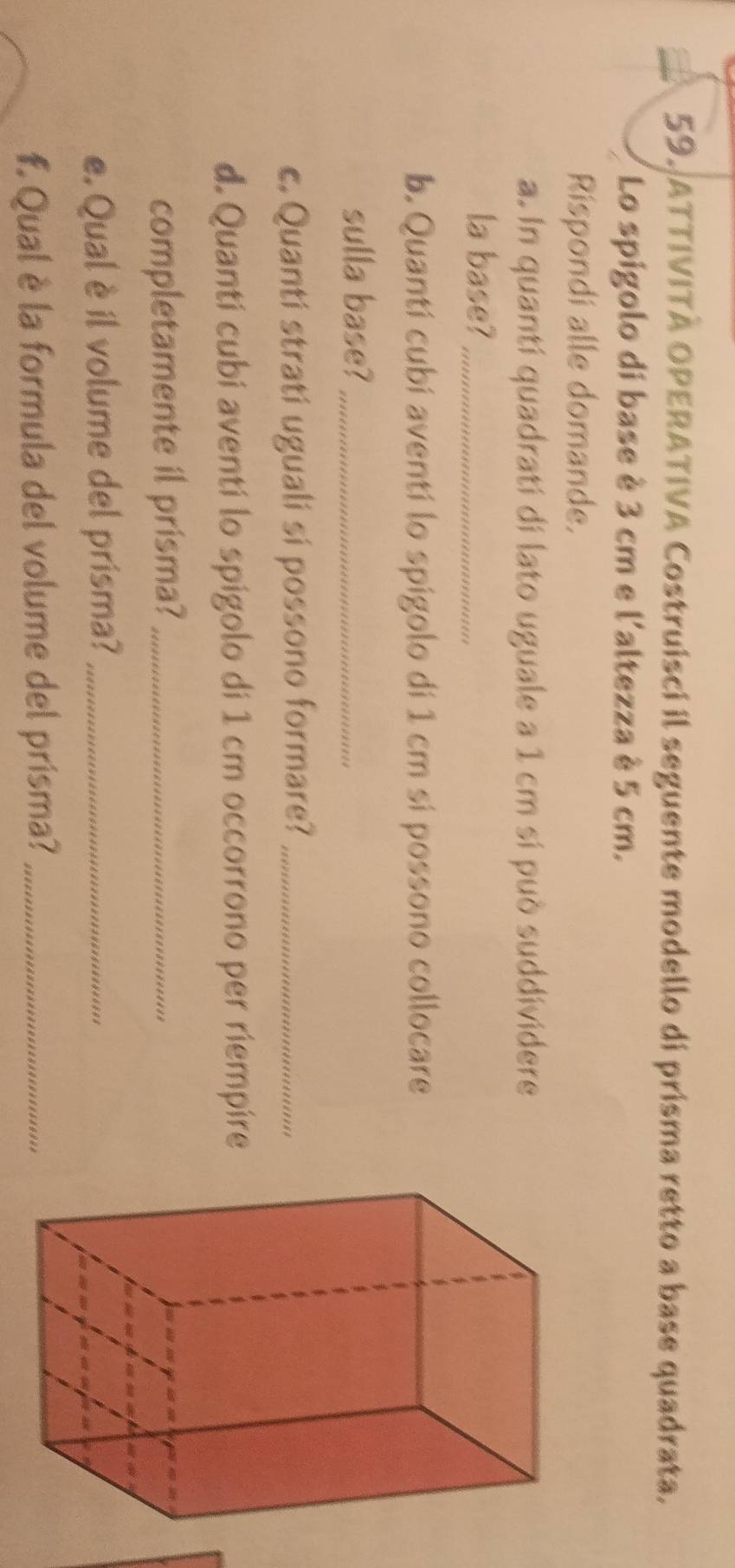 59.|ATTIVITÀ OPERATIVA Costruisci il seguente modello di prisma retto a base quadrata. 
Lo spigolo di base è 3 cm e l'altezza è 5 cm. 
Rispondi alle domande. 
a. In quanti quadrati di lato uguale a 1 cm sí può suddividere 
la base?_ 
b. Quantí cubí aventí lo spigolo di 1 cm si possono collocare 
sulla base?_ 
c. Quanti strati uguali si possono formare?_ 
d. Quantí cubi aventi lo spigolo di 1 cm occorrono per riempire 
completamente il prisma?_ 
e. Qual è il volume del prisma?_ 
f.Qual è la formula del volume del prisma?_