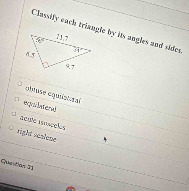 Classify each triangle by its angles and sides
obtuse equilateral
equilateral
acute isosceles
right scalene
Question 31