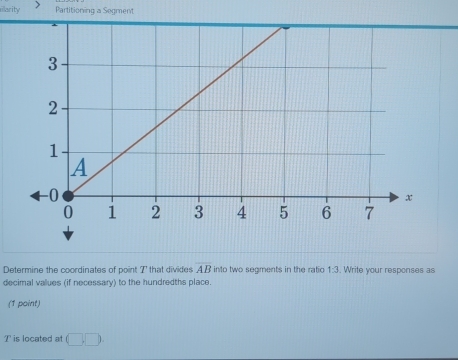 illarity Partitioning a Segment 
Determine the coordinates of point I ' that divides AB into two segments in the ratio 1:3 , Write your responses as 
decimal values (if necessary) to the hundredths place. 
(1 point)
T is located at (□ ,□ )