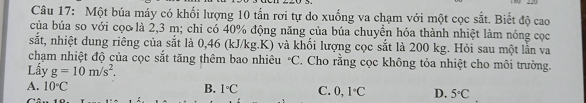 Một búa máy có khối lượng 10 tấn rơi tự do xuống va chạm với một cọc sắt. Biết độ cao
của búa so với cọc là 2,3 m; chỉ có 40% động năng của búa chuyển hóa thành nhiệt làm nóng cọc
sắt, nhiệt dung riêng của sắt là 0,46 (kJ/kg. K) và khối lượng cọc sắt là 200 kg. Hỏi sau một lần va
chạm nhiệt độ của cọc sắt tăng thêm bao nhiêu°C. Cho rằng cọc không tỏa nhiệt cho môi trường.
Lấy g=10m/s^2.
A. 10°C B. 1°C C. 0,1°C
D. 5°C