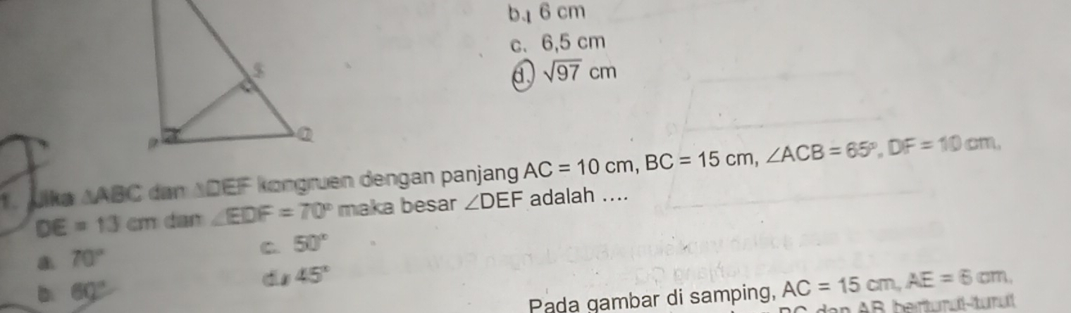 b16 cm
c. 6,5 cm
d. sqrt(97)cm
1. Jika △ ABC dan ADEF köngruen dengan panjang AC=10cm, BC=15cm, ∠ ACB=65°, DF=10cm,
DE=13cm dan ∠ EDF=70° maka besar ∠ DEF adalah ....
70°
C. 50°
D 60°
ds 45°
Pada gambar di samping, AC=15cm, AE=6cm, 
nAB berturuî-tumut