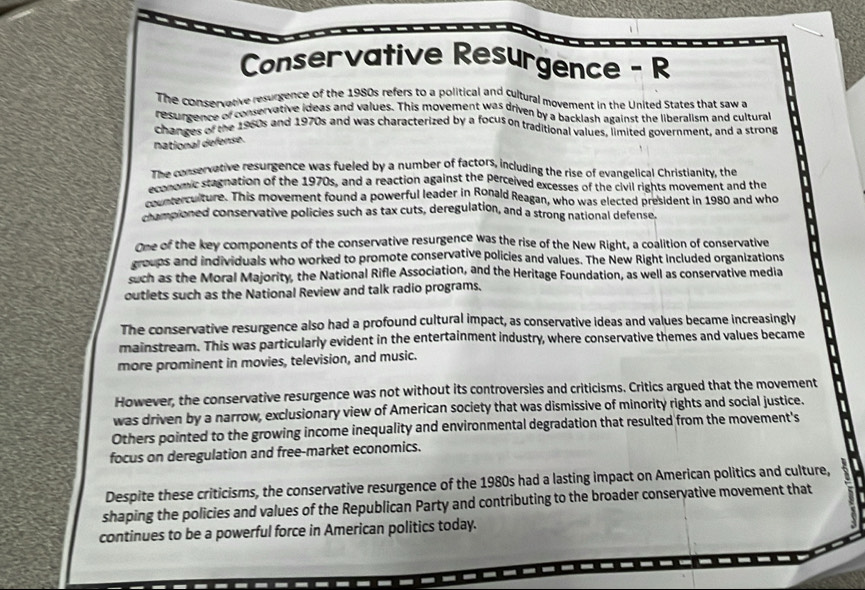 Conservative Resurgence - R
The conservative resurgence of the 1980s refers to a political and cultural movement in the United States that saw a
resurgence of conservative ideas and values. This movement was driven by a backlash against the liberalism and cultural
changes of the 1960s and 1970s and was characterized by a focus on traditional values, limited government, and a strong
national defense.
The conservative resurgence was fueled by a number of factors, including the rise of evangelical Christianity, the
economic stagnation of the 1970s, and a reaction against the perceived excesses of the civil rights movement and the
conterculture. This movement found a powerful leader in Ronald Reagan, who was elected president in 1980 and who
championed conservative policies such as tax cuts, deregulation, and a strong national defense.
One of the key components of the conservative resurgence was the rise of the New Right, a coalition of conservative
groups and individuals who worked to promote conservative policies and values. The New Right included organizations
such as the Moral Majority, the National Rifle Association, and the Heritage Foundation, as well as conservative media
outlets such as the National Review and talk radio programs.
The conservative resurgence also had a profound cultural impact, as conservative ideas and values became increasingly
mainstream. This was particularly evident in the entertainment industry, where conservative themes and values became
more prominent in movies, television, and music.
However, the conservative resurgence was not without its controversies and criticisms. Critics argued that the movement
was driven by a narrow, exclusionary view of American society that was dismissive of minority rights and social justice.
Others pointed to the growing income inequality and environmental degradation that resulted from the movement's
focus on deregulation and free-market economics.
Despite these criticisms, the conservative resurgence of the 1980s had a lasting impact on American politics and culture,
shaping the policies and values of the Republican Party and contributing to the broader conservative movement that
continues to be a powerful force in American politics today.