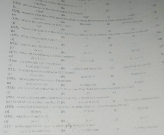 (b) (c)
A
Undefined llope of the line represented t
(a) (b) x+13?
(d
(273): What is the sum of the interior angles of a nonagon?
(274) 1260° (c) -3
o
145
(b) 440°
(a)  in inverse proportion, if the speed of a vehide incre he time taken to cover a fived distance. (e)
1080°
increases
(6)
(275) : What is the common factor of 5x^2 5x^2-10x^2
(a)
(b) Ramaint contant
Decreases (c)
(sì)
(b)
(276) The ratio of students in class A to class 8 is 3:2. If cl has 30 students, how many students are in class 81
(a) 10v^2 (c) 15x^2
(d)
10 (b)
277) ): What is the product of (x0 15
(a) (c) 20 (d)
x^3
(278) : Subtract (b
(a) (3x-2) from (5x+4) 2x (c) x
(d)
8x+6
2x+6 (b) 2x-6 (c) (d
(279) c Which of the following is a linear inequality? 2x+3>7
f=
(b) x^2+3=10 (c 5x-4=12
(280) ); in a rectangle, opposite sides are:
(a) Equal and paralle! (b) Unequal and not paralle! (c) Equal but not paralle!
(281) : In which quadrant is the point  5,2
(a) Quadrant i (b)  located 
Quadrant III
Quadrant (c)
(282) ): The equation of the line y=3 represents:
A point
(a) A horizontal line (i) A vertical line
(283) : The ratio of red to blue balls is 7:5 If there are 35 red balls, how many blue balls are there? (c)
(a) 25 (b) 30 (c) 35
(284) : In set builder notation, what does the setx|x<20</tex>
(a) The set of odd numbers less than 20 (b) x is less than 20  x is odd represent? (c) The set of prime numbers
(285) : A car's fuel efficiency is 10 km per liter. How many liters are needed to cover 200 km?
(a) 18 liters 22 liters
(286) : Add (2x+4) and (x-3) (b) 20 liters (c)
(a) 3x+1 (b) 3x+7 (c) 2x=1
(237 : In the equation 4x-3y=12 , which of the following is true?
(a) x and y are variables (b) 12 is the slope (c) -3 is the constant