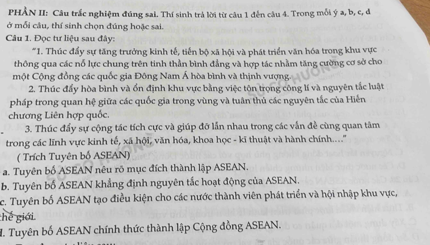 PHÀN II: Câu trắc nghiệm đúng sai. Thí sinh trả lời từ câu 1 đến câu 4. Trong mỗi ý a, b, c, d
ở mỗi câu, thí sinh chọn đúng hoặc sai.
Câu 1. Đọc tư liệu sau đây:
"1. Thúc đẩy sự tăng trưởng kinh tế, tiến bộ xã hội và phát triển văn hóa trong khu vực
thông qua các nỗ lực chung trên tinh thần bình đẳng và hợp tác nhằm tăng cường cơ sở cho
một Cộng đồng các quốc gia Đông Nam Á hòa bình và thịnh vượng.
2. Thúc đẩy hòa bình và ổn định khu vực bằng việc tôn trọng công lí và nguyên tắc luật
pháp trong quan hệ giữa các quốc gia trong vùng và tuân thủ các nguyên tắc của Hiến
chương Liên hợp quốc.
3. Thúc đẩy sự cộng tác tích cực và giúp đỡ lẫn nhau trong các vấn đề cùng quan tâm
trong các lĩnh vực kinh tế, xã hội, văn hóa, khoa học - kĩ thuật và hành chính....'
( Trích Tuyên bố ASEAN)
a. Tuyên bố ASEAN nêu rõ mục đích thành lập ASEAN.
b. Tuyên bố ASEAN khẳng định nguyên tắc hoạt động của ASEAN.
c. Tuyên bố ASEAN tạo điều kiện cho các nước thành viên phát triển và hội nhập khu vực,
hế giới.
M. Tuyên bố ASEAN chính thức thành lập Cộng đồng ASEAN.