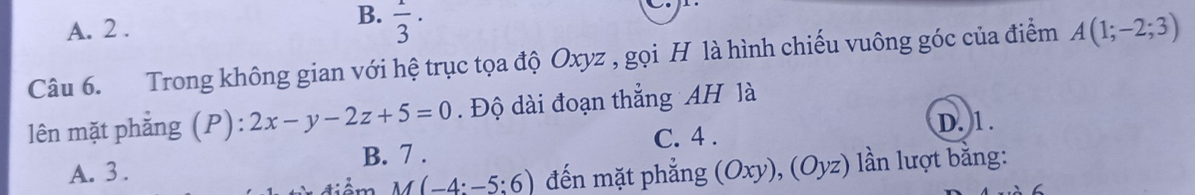 A. 2.
B.  1/3 ·
Câu 6. Trong không gian với hệ trục tọa độ Oxyz , gọi H là hình chiếu vuông góc của điểm A(1;-2;3)
lên mặt phẳng (P) 2x-y-2z+5=0. Độ dài đoạn thẳng AH là
D. 1.
C. 4.
B. 7.
A. 3 . (Ox ν), (( Oy z) lần lượt bằng:
M(-4:-5:6) đến mặt phẳng