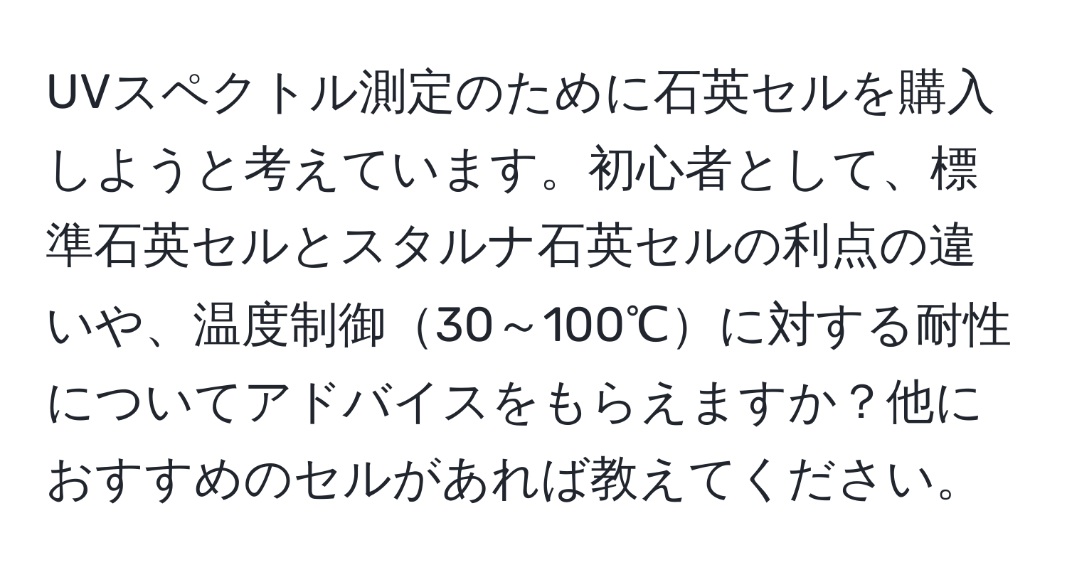 UVスペクトル測定のために石英セルを購入しようと考えています。初心者として、標準石英セルとスタルナ石英セルの利点の違いや、温度制御30～100℃に対する耐性についてアドバイスをもらえますか？他におすすめのセルがあれば教えてください。