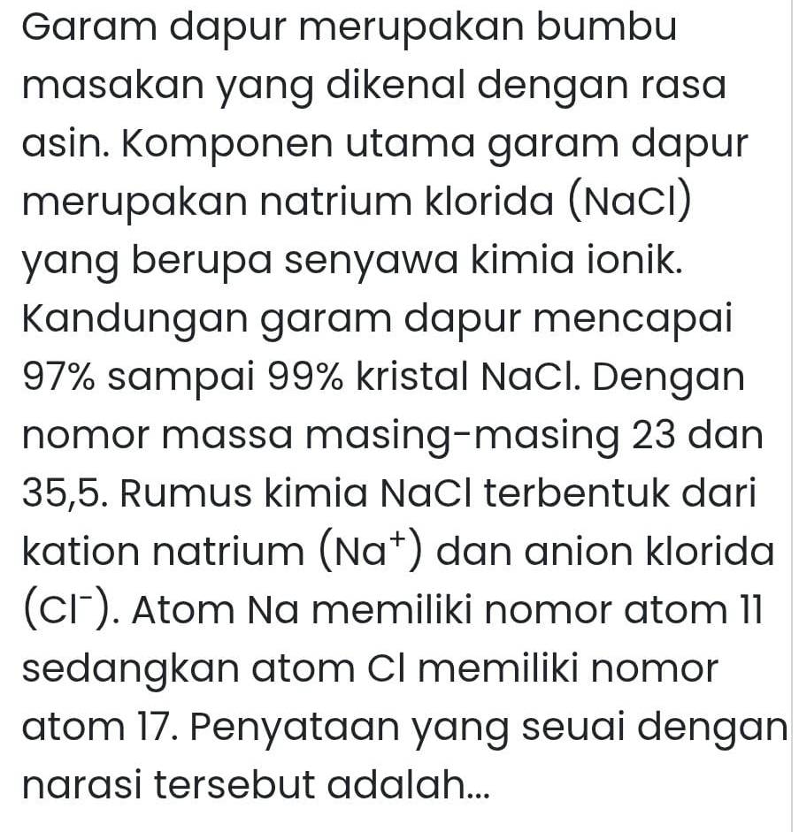 Garam dapur merupakan bumbu 
masakan yang dikenal dengan rasa 
asin. Komponen utama garam dapur 
merupakan natrium klorida (NaCl) 
yang berupa senyawa kimia ionik. 
Kandungan garam dapur mencapai
97% sampai 99% kristal NaCl. Dengan 
nomor massa masing-masing 23 dan
35,5. Rumus kimia NaCI terbentuk dari 
kation natrium (Na^+) dan anion klorida 
(CI⁻). Atom Na memiliki nomor atom 11
sedangkan atom CI memiliki nomor 
atom 17. Penyataan yang seuai dengan 
narasi tersebut adalah...