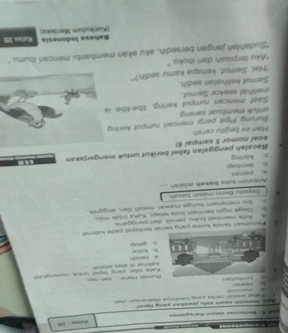 Kelas : 28
IAR·Bertøman dalam Keragaman
Aya, mem lih satah satu jawaban yang tepat!
A F abel adalah cerita yang tokohnya diperankan oleh_
3 
ly howan
tumbutan
Rumah Hana .... dan raçi.
Kata sifat yang tepal untuk melengkasi
kalimat di atas adālah_
a. bersih
b. kotor
c. gelap
Penulisan tanda koma yang bar terdapat pada kalimät_
a. Adik membeli buku, pensil, dan penggaris.
b. Gege ingin bermain bola tetapi, Kaka tidak mau.
C. Ibu menanam bunga mawar, melati dan, anggrek.
Sepatu Beno masih basah.
Antonim kata basah adalah_
a. panas
b. lembap
c. kering
Bacalah penggalan fabel berikut untuk mengerjakan
soal nomor 5 sampai 8!
Hari ini begitu cerah.
Burung Pipit pergi mencari rumput kering
untuk membuat sarang.
Saaf mencari rumput kering, tiba-tiba i
melihat seekor Semut.
Semut kelihatan sedih.
"Hai, Semut, kenapa kamu sedih?"
"Aku terpisah dari ibuku."
"Sudahlah jangan bersedih, aku akan membantu mencari ibumu."
Bahasa Indonesia Kelas 2B
(Kurikulum Merdeka)