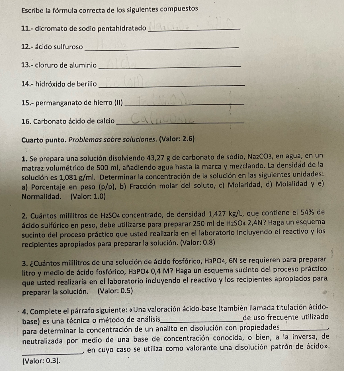 Escribe la fórmula correcta de los siguientes compuestos
11.- dicromato de sodio pentahidratado_
12.- ácido sulfuroso_
13.- cloruro de aluminio_
14.- hidróxido de berilio_
15.- permanganato de hierro (II)_
16. Carbonato ácido de calcio_
Cuarto punto. Problemas sobre soluciones. (Valor: 2.6)
1. Se prepara una solución disolviendo 43,27 g de carbonato de sódio, Na₂CO3, en agua, en un
matraz volumétrico de 500 ml, añadiendo agua hasta la marca y mezclando. La densidad de la
solución es 1,081 g/ml. Determinar la concentración de la solución en las siguientes unidades:
a) Porcentaje en peso (p/p), b) Fracción molar del soluto, c) Molaridad, d) Molalidad y e)
Normalidad. (Valor: 1.0)
2. Cuántos mililitros de H₂SO₄ concentrado, de densidad 1,427 kg/L, que contiene el 54% de
ácido sulfúrico en peso, debe utilizarse para preparar 250 ml de H₂SO₄ 2,4N? Haga un esquema
sucinto del proceso práctico que usted realizaría en el laboratorio incluyendo el reactivo y los
recipientes apropiados para preparar la solución. (Valor: 0.8)
3. ¿Cuántos mililitros de una solución de ácido fosfórico, H3PO4, 6N se requieren para preparar
litro y medio de ácido fosfórico, H3PO4 0,4 M? Haga un esquema sucinto del proceso práctico
que usted realizaría en el laboratorio incluyendo el reactivo y los recipientes apropiados para
preparar la solución. (Valor: 0.5)
4. Complete el párrafo siguiente: «Una valoración ácido-base (también llamada titulación ácido-
base) es una técnica o método de análisis_ de uso frecuente utilizado
para determinar la concentración de un analito en disolución con propiedades_
neutralizada por medio de una base de concentración conocida, o bien, a la inversa, de
_, en cuyo caso se utiliza como valorante una disolución patrón de ácido».
(Valor: 0.3).