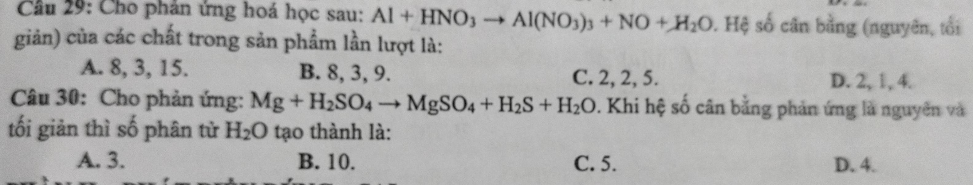 Cho phản ứng hoá học sau: Al+HNO_3to Al(NO_3)_3+NO+H_2O ). Hệ số cân bằng (nguyên, tối
giản) của các chất trong sản phẩm lần lượt là:
A. 8, 3, 15. B. 8, 3, 9.
C. 2, 2, 5. D. 2, 1, 4.
Câu 30: Cho phản ứng: Mg+H_2SO_4to MgSO_4+H_2S+H_2O. Khi hệ số cân bằng phản ứng là nguyên và
tối giản thì số phân tử H_2O tạo thành là:
A. 3. B. 10. C. 5. D. 4.