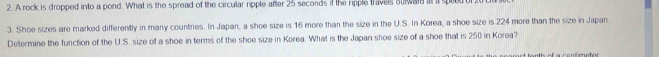 A rock is dropped into a pond. What is the spread of the circular ripple after 25 seconds if the ripple travels oulward at a speed of 2
3. Shoe sizes are marked differently in many countries. In Japan, a shoe size is 16 more than the size in the U.S. In Korea, a shoe size is 224 more than the size in Japan. 
Determine the function of the U.S. size of a shoe in terms of the shoe size in Korea. What is the Japan shoe size of a shoe that is 250 in Korea? 
e erent tanth of a contimotor