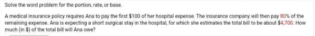 Solve the word problem for the portion, rate, or base. 
A medical insurance policy requires Ana to pay the first $100 of her hospital expense. The insurance company will then pay 80% of the 
remaining expense. Ana is expecting a short surgical stay in the hospital, for which she estimates the total bill to be about $4,700. How 
much (in $) of the total bill will Ana owe?