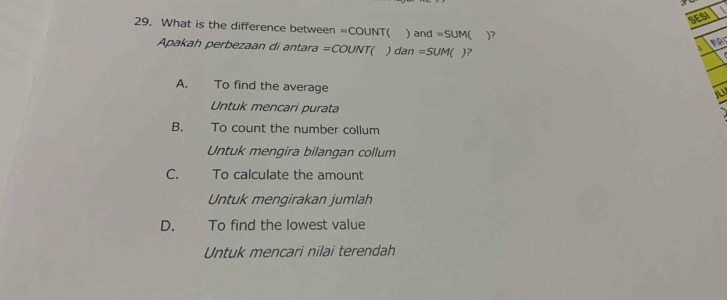 SESI
29. What is the difference between =COUNT( ) and =SUM )?
Apakah perbezaan di antara =COUNT( ) dan =SUM )?
A. To find the average
Untuk mencari purata
B. To count the number collum
Untuk mengira bilangan collum
C. To calculate the amount
Untuk mengirakan jumlah
D. To find the lowest value
Untuk mencari nilai terendah