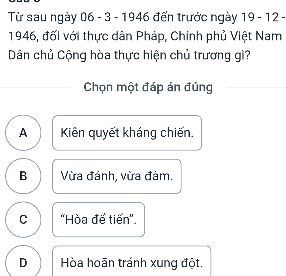 Từ sau ngày 06-3-1946 19-12-
1946, đối với thực dân Pháp, Chính phủ Việt Nam
Dân chủ Cộng hòa thực hiện chủ trương gì?
Chọn một đáp án đúng
A Kiên quyết kháng chiến.
B Vừa đánh, vừa đàm.
C “Hòa để tiến”.
D Hòa hoãn tránh xung đột.