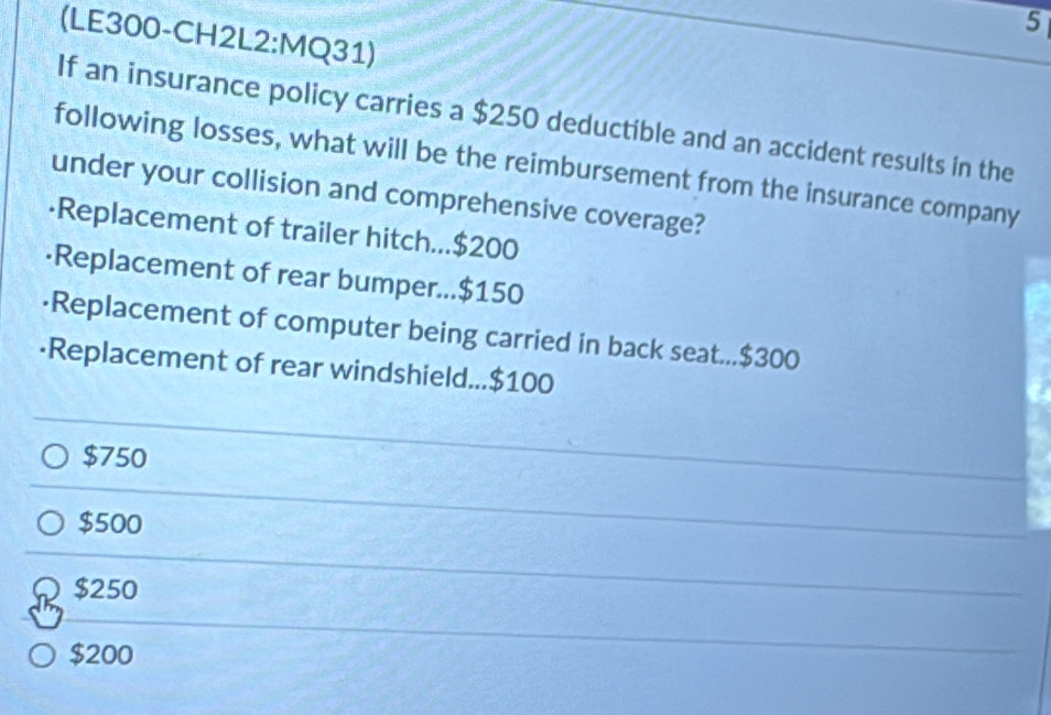 5
(LE300-CH2L2:MQ31)
If an insurance policy carries a $250 deductible and an accident results in the
following losses, what will be the reimbursement from the insurance company
under your collision and comprehensive coverage?
·Replacement of trailer hitch... $200
·Replacement of rear bumper... $150
·Replacement of computer being carried in back seat... $300
·Replacement of rear windshield... $100
$750
$500
$250
$200