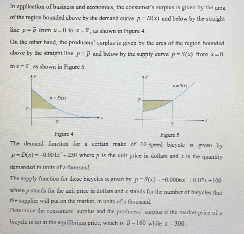 In application of business and economics, the consumer’s surplus is given by the area
of the region bounded above by the demand curve p=D(x) and below by the straight
line p=overline p from x=0 to x=overline x , as shown in Figure 4.
On the other hand, the producers’ surplus is given by the area of the region bounded
above by the straight line p=overline p and below by the supply curve p=S(x) from x=0
to x=overline x , as shown in Figure 5.
Figure 4 Figure 5
The demand function for a certain make of 10-speed bicycle is given by
p=D(x)=-0.001x^2+250 where p is the unit price in dollars and x is the quantity
demanded in units of a thousand.
The supply function for these bicycles is given by p=S(x)=-0.0006x^2+0.02x+100
where p stands for the unit price in dollars and x stands for the number of bicycles that
the supplier will put on the market, in units of a thousand.
Determine the consumers’ surplus and the producers’ surplus if the market price of a
bicycle is set at the equilibrium price, which is overline p=160 while overline x=300.