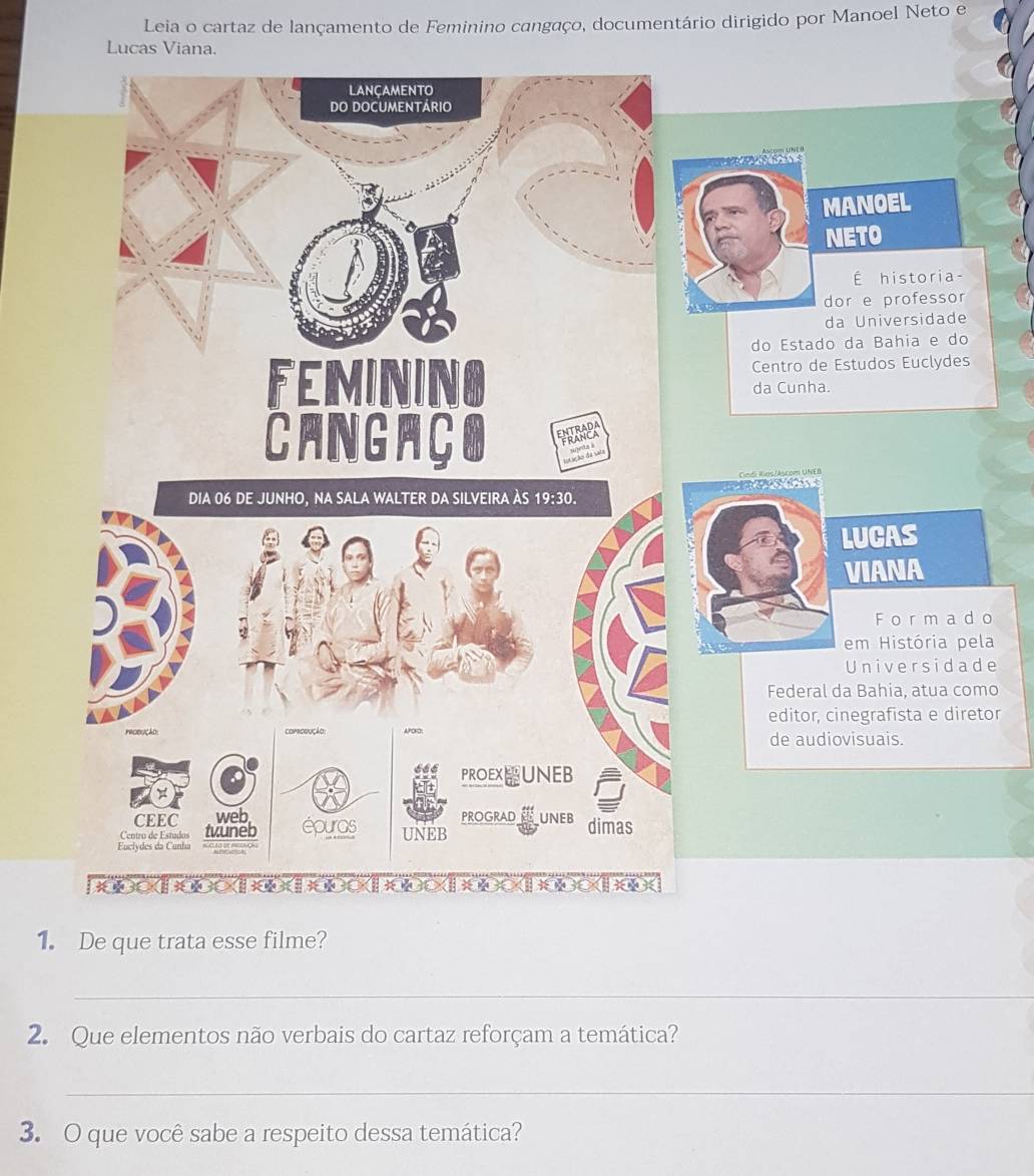 Leia o cartaz de lançamento de Feminino cangaço, documentário dirigido por Manoel Neto e 
Lucas Viana. 
NOEL 
TO 
É historia- 
e professor 
Universidade 
a Bahia e do 
udos Euclydes 
UCAS 
IANA 
F ormad o 
m História pela 
niversidade 
Bahia, atua como 
egrafista e diretor 
de audiovisuais. 
1. De que trata esse filme? 
_ 
2. Que elementos não verbais do cartaz reforçam a temática? 
_ 
3. O que você sabe a respeito dessa temática?