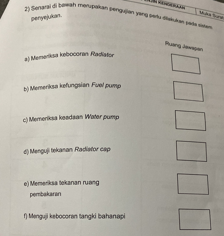 NJin kenderaan Muka Surat 
2) Senarai di bawah merupakan pengujian yang perlu dilakukan pada sistem 
penyejukan. 
Ruang Jawapan 
a) Memeriksa kebocoran Radiator 
b) Memeriksa kefungsian Fuel pump 
c) Memeriksa keadaan Water pump 
d) Menguji tekanan Radiator cap 
e) Memeriksa tekanan ruang 
pembakaran 
f) Menguji kebocoran tangki bahanapi