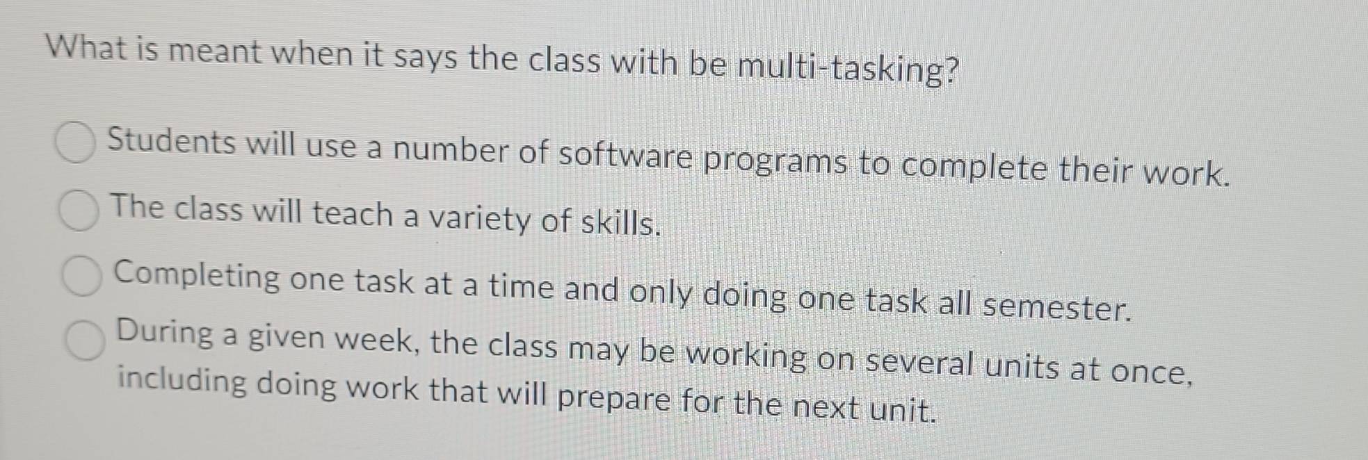 What is meant when it says the class with be multi-tasking?
Students will use a number of software programs to complete their work.
The class will teach a variety of skills.
Completing one task at a time and only doing one task all semester.
During a given week, the class may be working on several units at once,
including doing work that will prepare for the next unit.