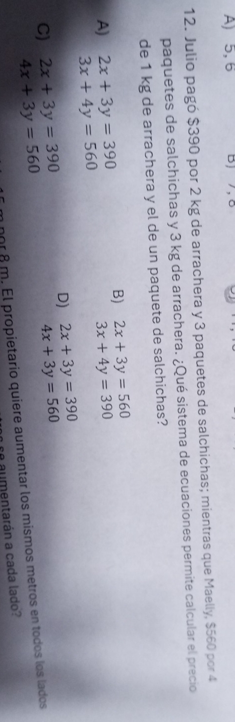 A) 5, 6 B) 7, 8
12. Julio pagó $390 por 2 kg de arrachera y 3 paquetes de salchichas; mientras que Maelly, $560 por 4
paquetes de salchichas y 3 kg de arrachera. ¿Qué sistema de ecuaciones permite calcular el precio
de 1 kg de arrachera y el de un paquete de salchichas?
B) 2x+3y=560
A) 2x+3y=390 3x+4y=390
3x+4y=560
D) 2x+3y=390
C) 2x+3y=390 4x+3y=560
4x+3y=560
nor 8 m. El propietario quiere aumentar los mismos metros en todos los lados
e aumentarán a cada lado?