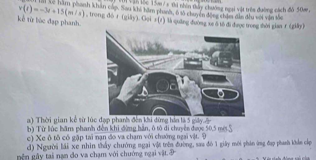 Với Vận tộc 15m/ s _ thì nhìn thấy chướng ngại vật trên đường cách đó 50m ,
v(t)=-3t+15(m/s)
Mội lài Xe hàm phanh khẩn cấp. Sau khi hãm phanh, ô tô chuyên động chậm dân đều với vận tốc
kể từ lúc đạp phanh. , trong đó 7 (giây). Gọi s (7) là quang đường xe ô tô đi được trong thời gian / (giây)
a) Thời gian kể từ lúc đạp phanh đến khi dừng hằn là 5 giây.I
b) Từ lúc hãm phanh đến khi dừng hẳn, ô tô di chuyển được 50, 5 mét.
c) Xe ô tô có gặp tai nạn do va chạm với chướng ngại vật. Đ
d) Người lái xe nhìn thấy chướng ngại vật trên đường, sau đó 1 giây mới phân ứng đạp phanh khẩn cấp
gên gây tai nạn do va chạm với chướng ngại vật. Đ
t tính đúng sai của