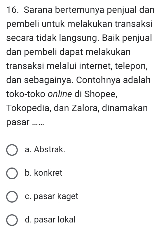 Sarana bertemunya penjual dan
pembeli untuk melakukan transaksi
secara tidak langsung. Baik penjual
dan pembeli dapat melakukan
transaksi melalui internet, telepon,
dan sebagainya. Contohnya adalah
toko-toko online di Shopee,
Tokopedia, dan Zalora, dinamakan
pasar ......
a. Abstrak.
b. konkret
c. pasar kaget
d. pasar lokal