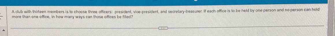 A club with thirteen members is to choose three officers: president, vice-president, and secretary-treasurer. If each office is to be held by one person and no person can hold 
more than one office, in how many ways can those offices be filled?