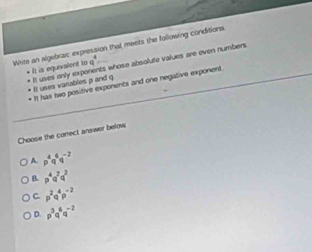 Write an algebraic expression that meets the following conditions
It is equivalent to q^4= s whose absolute values are even numbers 
It uses only expo
It uses vanables p and q.
It has two positive exponents and one negative exponent.
Choose the correct answer below
A. p^4q^6q^(-2)
B. p^4q^2q^2
C. p^2q^4p^(-2)
D. p^3q^6q^(-2)