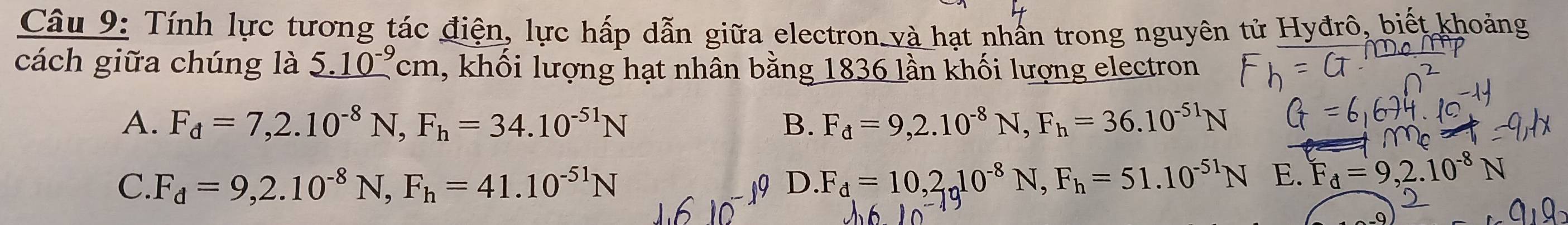 Tính lực tương tác điện, lực hấp dẫn giữa electron và hạt nhấn trong nguyên tử Hyđrô, biết khoảng
cách giữa chúng là _ 5.10^(-9)cm , khối lượng hạt nhân bằng 1836 lần khối lượng electron
A. F_d=7, 2.10^(-8)N, F_h=34.10^(-51)N B. F_d=9, 2.10^(-8)N, F_h=36.10^(-51)N
C. F_d=9, 2.10^(-8)N, F_h=41.10^(-51)N D. F_d=10, 2_n10^(-8)N, F_h=51.10^(-51)N E. F_d=9,2.10^(-8)N