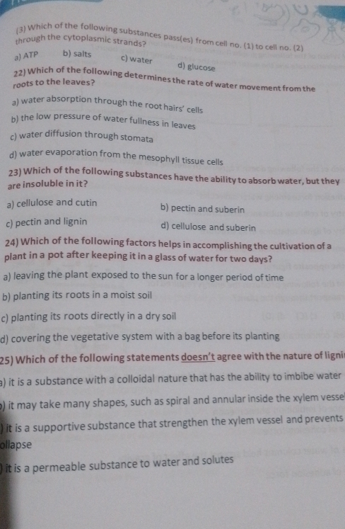 (3) Which of the following substances pass(es) from cell no. (1) to cell no. (2
through the cytoplasmic strands?
a) ATP b) salts
c) water d) glucose
22) Which of the following determines the rate of water movement from the
roots to the leaves?
a) water absorption through the root hairs’ cells
b) the low pressure of water fullness in leaves
c) water diffusion through stomata
d) water evaporation from the mesophyll tissue cells
23) Which of the following substances have the ability to absorb water, but they
are insoluble in it?
a) cellulose and cutin
b) pectin and suberin
c) pectin and lignin
d) cellulose and suberin
24) Which of the following factors helps in accomplishing the cultivation of a
plant in a pot after keeping it in a glass of water for two days?
a) leaving the plant exposed to the sun for a longer period of time
b) planting its roots in a moist soil
c) planting its roots directly in a dry soil
d) covering the vegetative system with a bag before its planting
25) Which of the following statements doesn’t agree with the nature of ligni
a) it is a substance with a colloidal nature that has the ability to imbibe water
b) it may take many shapes, such as spiral and annular inside the xylem vesse
) it is a supportive substance that strengthen the xylem vessel and prevents
ollapse
it is a permeable substance to water and solutes