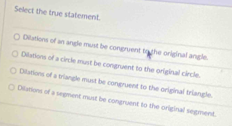 Select the true statement.
Dilations of an angle must be congruent to the original angle.
Dilations of a circle must be congruent to the original circle.
Dilations of a triangle must be congruent to the original triangle.
Dilations of a segment must be congruent to the original segment.