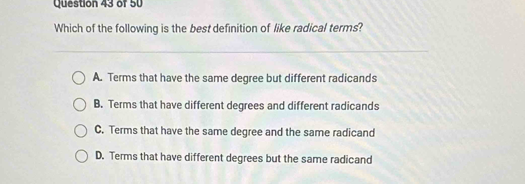 Which of the following is the best definition of like radical terms?
A. Terms that have the same degree but different radicands
B. Terms that have different degrees and different radicands
C. Terms that have the same degree and the same radicand
D. Terms that have different degrees but the same radicand