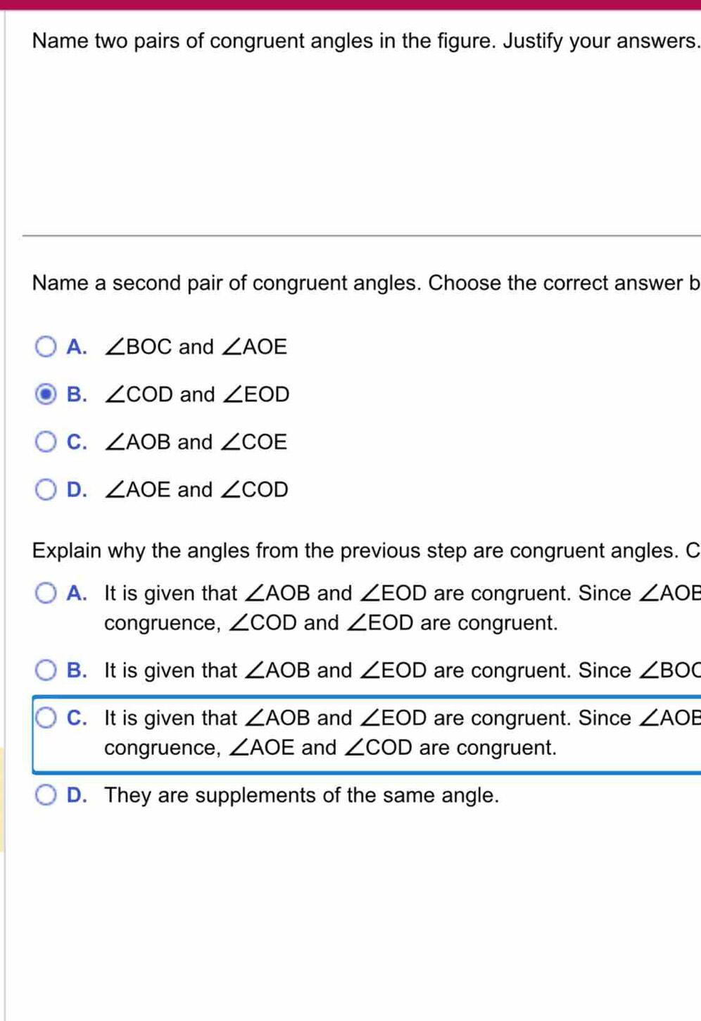 Name two pairs of congruent angles in the figure. Justify your answers.
Name a second pair of congruent angles. Choose the correct answer b
A. ∠ BOC and ∠ AOE
B. ∠ COD and ∠ EOD
C. ∠ AOB and ∠ COE
D. ∠ AOE and ∠ COD
Explain why the angles from the previous step are congruent angles. C
A. It is given that ∠ AOB and ∠ EOD are congruent. Since ∠ AOE
congruence, ∠ COD and ∠ EOD are congruent.
B. It is given that ∠ AOB and ∠ EOD are congruent. Since ∠ BOC
C. It is given that ∠ AOB and ∠ EOD are congruent. Since ∠ AOE
congruence, ∠ AOE and ∠ COD are congruent.
D. They are supplements of the same angle.